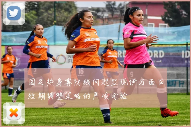 国足热身赛防线问题显现伊万面临短期调整策略的严峻考验