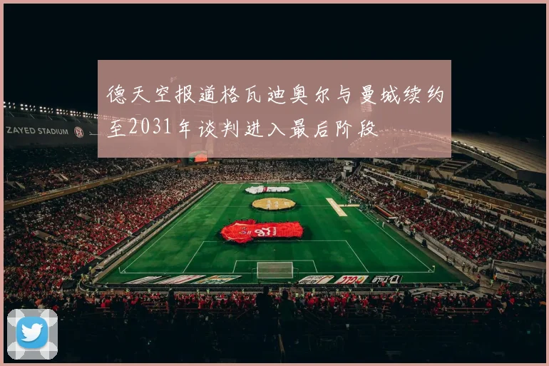 德天空报道格瓦迪奥尔与曼城续约至2031年谈判进入最后阶段