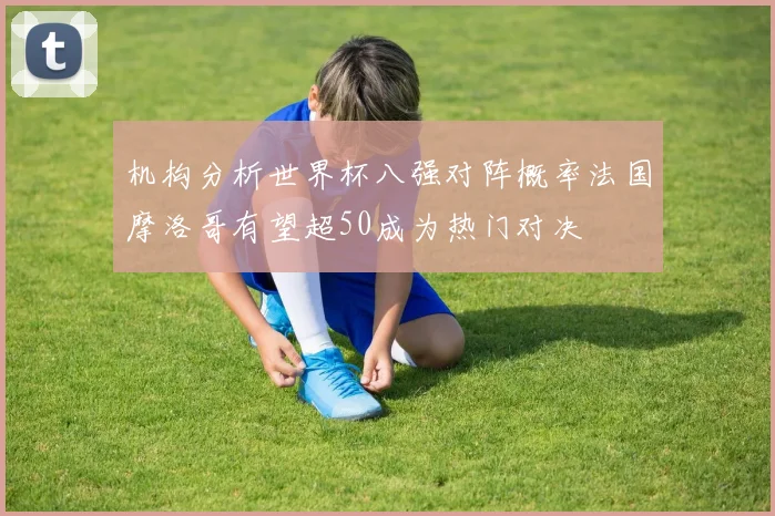 机构分析世界杯八强对阵概率法国摩洛哥有望超50成为热门对决