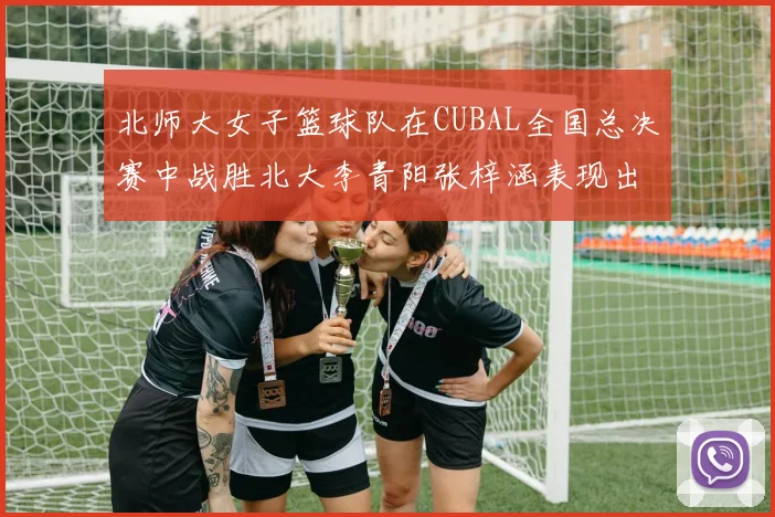 北师大女子篮球队在CUBAL全国总决赛中战胜北大李青阳张梓涵表现出色助力胜利
