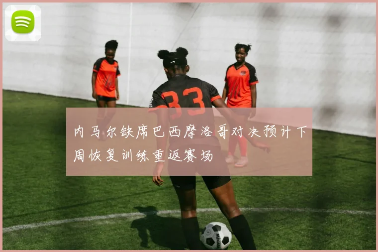 内马尔缺席巴西摩洛哥对决预计下周恢复训练重返赛场