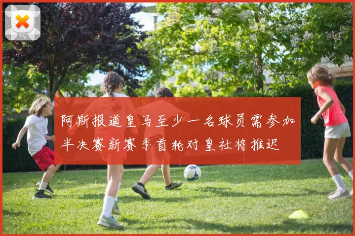 阿斯报道皇马至少一名球员需参加半决赛新赛季首轮对皇社将推迟