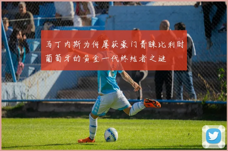 马丁内斯为何屡获豪门青睐比利时葡萄牙的黄金一代终结者之谜