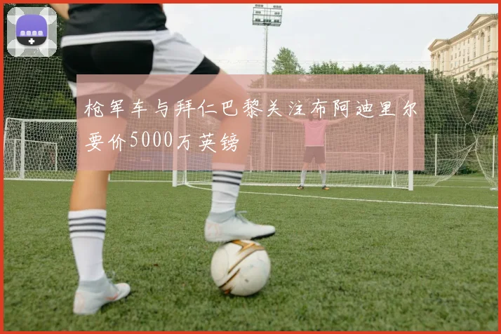 枪军车与拜仁巴黎关注布阿迪里尔要价5000万英镑