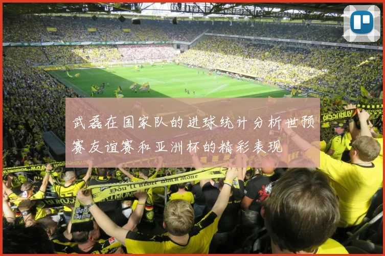 武磊在国家队的进球统计分析世预赛友谊赛和亚洲杯的精彩表现