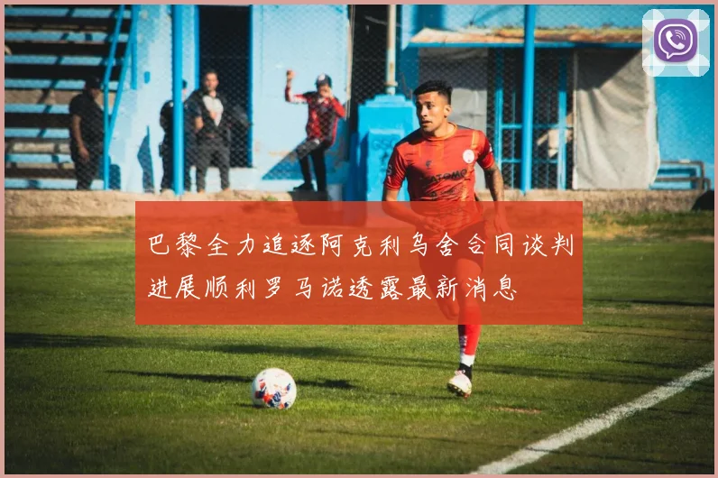 巴黎全力追逐阿克利乌舍合同谈判进展顺利罗马诺透露最新消息
