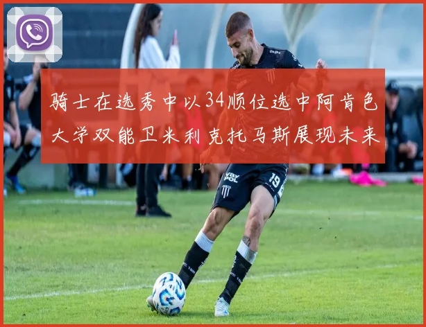 骑士在选秀中以34顺位选中阿肯色大学双能卫米利克托马斯展现未来潜力