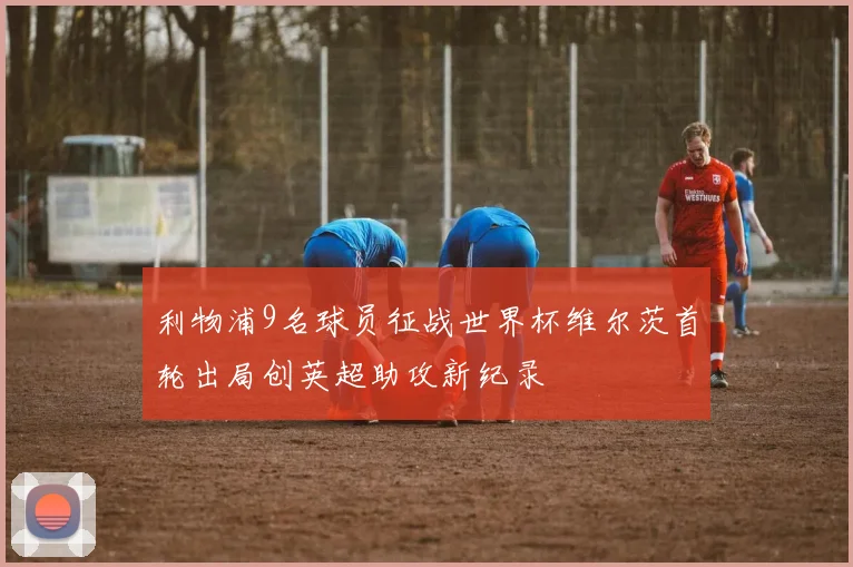 利物浦9名球员征战世界杯维尔茨首轮出局创英超助攻新纪录