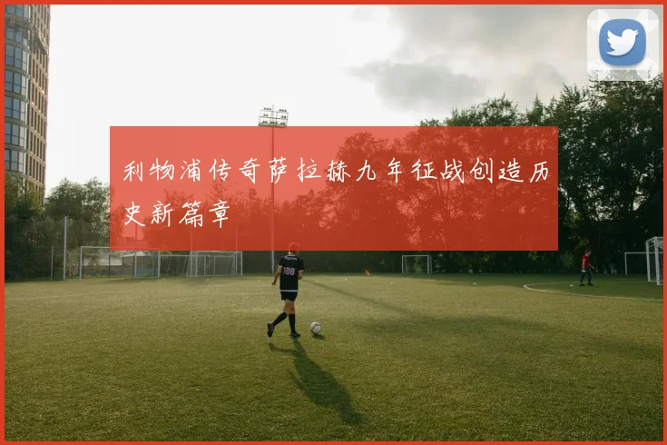 利物浦传奇萨拉赫九年征战创造历史新篇章
